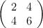 \left( \begin{array}{cc} 2 & 4\\ 4 & 6 \end{array}\right)