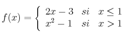  
f(x)= \left\{ \begin{array}{lcc}
              2x-3 &   si  & x \leq 1 
              \\ x^2-1 &  si  & x > 1 
              \end{array}
    \right.
