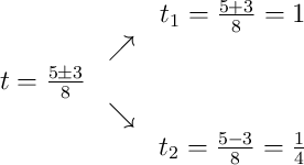 \begin{array}{ccc} & & t_1 = \frac{5+3}{8} = 1\\ & \nearrow & \\t = \frac{5\pm3}{8} & & \\ & \searrow & \\ & & t_2 = \frac{5-3}{8} = \frac14\end{array} \begin{array}{ccc} & & t_1 = \frac{5+3}{8} = 1\\ & \nearrow & \\t = \frac{5\pm3}{8} & & \\ & \searrow & \\ & & t_2 = \frac{5-3}{8} = \frac14\end{array}