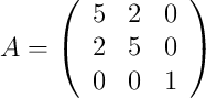 A =
\left(
\begin{array}{ccc}
     5 & 2 & 0
  \\ 2 & 5 & 0 
  \\ 0 & 0 & 1
\end{array}
\right)
