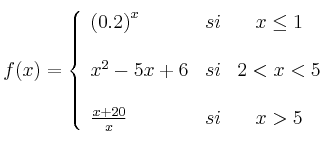  
f(x)= \left\{ \begin{array}{lcc}
              \left( 0.2\right)^x &   si  & x \leq 1 \\
              \\ x^2-5x+6 &  si & 2 < x < 5 \\
              \\ \frac{x+20}{x} &  si  & x > 5 
              \end{array}
    \right.
