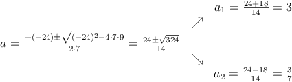 \begin{array}{ccc} & & a_1 = \frac{24+18}{14}=3\\ & \nearrow &\\ a=\frac{-(-24)\pm \sqrt{(-24)^2-4 \cdot7\cdot9}}{2 \cdot7}=
\frac{24\pm \sqrt{324}}{14}& &\\ & \searrow &\\& &a_2 = \frac{24-18}{14}=\frac{3}{7}\end{array}