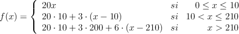 f(x)=\left\{
\begin{array}{lcr}
20x & si & 0 \leq x \leq 10 \\
20 \cdot 10 + 3 \cdot (x-10) & si & 10 < x \leq 210 \\
20 \cdot 10 + 3 \cdot 200 + 6 \cdot (x-210) & si & x>210
\end{array}
\right.