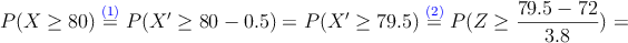 P(X \geq 80) \stackrel{\textcolor{blue}{(1)}}{=} P(X^{\prime} \geq 80-0.5)=P(X^{\prime} \geq 79.5) \stackrel{\textcolor{blue}{(2)}}{=} P(Z \geq \frac{79.5-72}{3.8})=